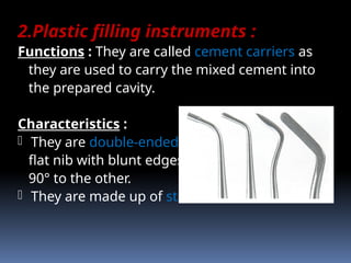2.Plastic filling instruments :
Functions : They are called cement carriers as
they are used to carry the mixed cement into
the prepared cavity.
Characteristics :
- They are double-ended instruments having a
flat nib with blunt edges on each end, one at
90° to the other.
- They are made up of stainless steel.
 