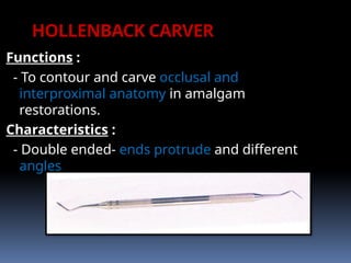 HOLLENBACK CARVER
Functions :
- To contour and carve occlusal and
interproximal anatomy in amalgam
restorations.
Characteristics :
- Double ended- ends protrude and different
angles
 