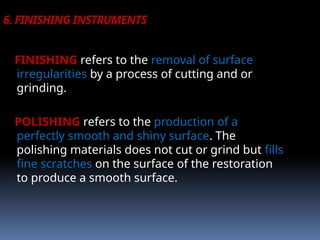 6. FINISHING INSTRUMENTS
FINISHING refers to the removal of surface
irregularities by a process of cutting and or
grinding.
POLISHING refers to the production of a
perfectly smooth and shiny surface. The
polishing materials does not cut or grind but fills
fine scratches on the surface of the restoration
to produce a smooth surface.
 