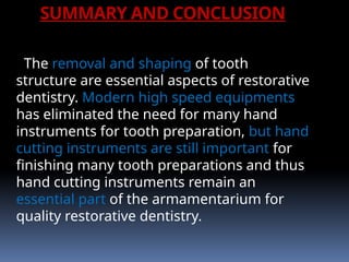 SUMMARY AND CONCLUSION
The removal and shaping of tooth
structure are essential aspects of restorative
dentistry. Modern high speed equipments
has eliminated the need for many hand
instruments for tooth preparation, but hand
cutting instruments are still important for
finishing many tooth preparations and thus
hand cutting instruments remain an
essential part of the armamentarium for
quality restorative dentistry.
 