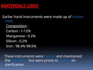 Earlier hand instruments were made up of carbon
steel.
Composition :
Carbon : 1-12%
Manganese : 0.2%
Silicon : 0.2%
Iron : 98.4%-98.6%
These instruments were harder and maintained
the sharpness but were prone to rusting on
sterilization.
MATERIALS USED
 