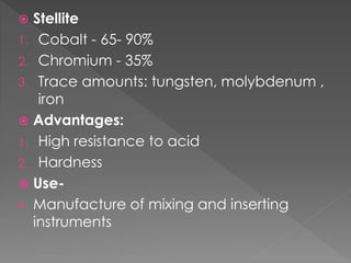  Stellite
1. Cobalt - 65- 90%
2. Chromium - 35%
3. Trace amounts: tungsten, molybdenum ,
iron
 Advantages:
1. High resistance to acid
2. Hardness
 Use-
 Manufacture of mixing and inserting
instruments
 