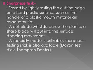  Sharpness test:-
- Tested by lightly resting the cutting edge
on a hard plastic surface, such as the
handle of a plastic mouth mirror or an
evacuator tip.
- A dull blade will slide across the plastic; a
sharp blade will cut into the surface,
stopping movement.
- A specially made, sterilizable, sharpness-
testing stick is also available (Dalron Test
stick, Thompson Dental).
 