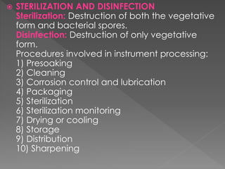  STERILIZATION AND DISINFECTION
Sterilization: Destruction of both the vegetative
form and bacterial spores.
Disinfection: Destruction of only vegetative
form.
Procedures involved in instrument processing:
1) Presoaking
2) Cleaning
3) Corrosion control and lubrication
4) Packaging
5) Sterilization
6) Sterilization monitoring
7) Drying or cooling
8) Storage
9) Distribution
10) Sharpening
 