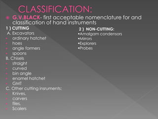  G.V.BLACK- first acceptable nomenclature for and
classification of hand instruments
1 ) CUTTING
A. Excavators
 ordinary hatchet
 hoes
 angle formers
 spoons
B. Chisels
 straight
 curved
 bin angle
 enamel hatchet
 GMT
C. Other cutting insruments:
 Knives,
 carvers
 files,
 Scalers
2 ) NON-CUTTING:
Amalgam condensors
Mirrors
Explorers
Probes
 