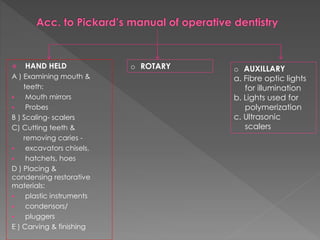 HAND HELD
A ) Examining mouth &
teeth:
 Mouth mirrors
 Probes
B ) Scaling- scalers
C) Cutting teeth &
removing caries -
 excavators chisels,
 hatchets, hoes
D ) Placing &
condensing restorative
materials:
 plastic instruments
 condensors/
 pluggers
E ) Carving & finishing
o ROTARY o AUXILLARY
a. Fibre optic lights
for illumination
b. Lights used for
polymerization
c. Ultrasonic
scalers
 