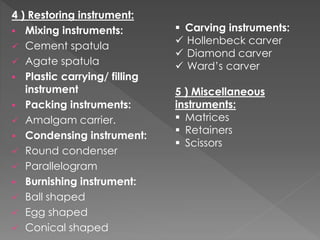 4 ) Restoring instrument:
 Mixing instruments:
 Cement spatula
 Agate spatula
 Plastic carrying/ filling
instrument
 Packing instruments:
 Amalgam carrier.
 Condensing instrument:
 Round condenser
 Parallelogram
 Burnishing instrument:
 Ball shaped
 Egg shaped
 Conical shaped
 Carving instruments:
 Hollenbeck carver
 Diamond carver
 Ward’s carver
5 ) Miscellaneous
instruments:
 Matrices
 Retainers
 Scissors
 
