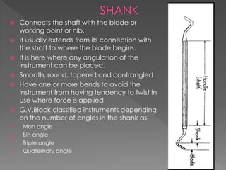  Connects the shaft with the blade or
working point or nib.
 It usually extends from its connection with
the shaft to where the blade begins.
 It is here where any angulation of the
instrument can be placed.
 Smooth, round, tapered and contrangled
 Have one or more bends to avoid the
instrument from having tendency to twist in
use where force is applied
 G.V.Black classified instruments depending
on the number of angles in the shank as-
1. Mon angle
2. Bin angle
3. Triple angle
4. Quaternary angle
 
