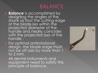  Balance is accomplished by
designing the angles of the
shank so that the cutting edge
of the blade lies within the
projected diameter of the
handle and nearly coincides
with the projected axis of the
handle .
 For optimal antirotational
design, the blade edge must
not be off axis by more than 1
to 2 mm.
 All dental instruments and
equipment need to satisfy this
principle of balance.
 