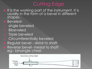  It is the working part of the instrument. It is
usually in the form of a bevel in different
shapes.
 Beveled-
1. single beveled
2. Bibeveled
3. Triple beveled
4. Circumferentially beveled
 Regular bevel - distal to shaft
 Reverse bevel- mesial to shaft
eg:- binangle chisel
 