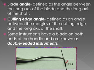  Blade angle- defined as the angle between
the long axis of the blade and the long axis
of the shaft.
 Cutting edge angle- defined as an angle
between the margins of the cutting edge
and the long axis of the shaft.
 Some instruments have a blade on both
ends of the handle and are known as
double-ended instruments.
 