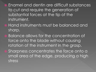  Enamel and dentin are difficult substances
to cut and require the generation of
substantial forces at the tip of the
instrument.
 Hand instruments must be balanced and
sharp.
 Balance allows for the concentration of
force onto the blade without causing
rotation of the instrument in the grasp.
 Sharpness concentrates the force onto a
small area of the edge, producing a high
stress
 