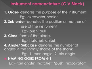 1. Order- denotes the purpose of the instrument.
Eg:- excavator, scaler
2. Sub order- denotes the position or manner of
use of the instrument
Eg:- push, pull
3. Class- form of the blade.
Eg:- hatchet, chisel
4. Angle/ Subclass- denotes the number of
angles in the shank/ shape of the shank
Eg:- 1- mon angle, 2- bin angle
 NAMING GOES FROM 4-1
Eg:- ‘bin angle’ ‘hatchet’ ‘push’ ‘excavator’
 