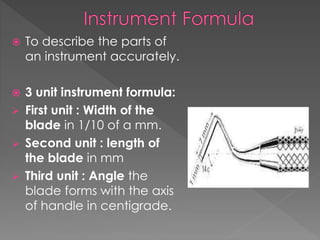  To describe the parts of
an instrument accurately.
 3 unit instrument formula:
 First unit : Width of the
blade in 1/10 of a mm.
 Second unit : length of
the blade in mm
 Third unit : Angle the
blade forms with the axis
of handle in centigrade.
 