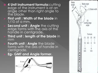  4 Unit instrument formula:cutting
edge of the instrument is at an
angle other than right angle to
the blade.
 First unit : Width of the blade in
1/10 of a mm.
 Second unit : Angle the cutting
edge forms with the axis of the
handle in centigrade.
 Third unit : length of the blade in
mm
 Fourth unit : Angle the blade
forms with the axis of handle in
centigrade.
 Eg- GMT and Angle former.
 