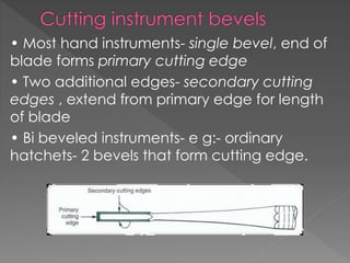 • Most hand instruments- single bevel, end of
blade forms primary cutting edge
• Two additional edges- secondary cutting
edges , extend from primary edge for length
of blade
• Bi beveled instruments- e g:- ordinary
hatchets- 2 bevels that form cutting edge.
 