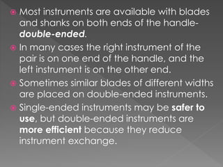  Most instruments are available with blades
and shanks on both ends of the handle-
double-ended.
 In many cases the right instrument of the
pair is on one end of the handle, and the
left instrument is on the other end.
 Sometimes similar blades of different widths
are placed on double-ended instruments.
 Single-ended instruments may be safer to
use, but double-ended instruments are
more efficient because they reduce
instrument exchange.
 