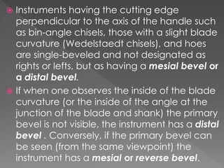  Instruments having the cutting edge
perpendicular to the axis of the handle such
as bin-angle chisels, those with a slight blade
curvature (Wedelstaedt chisels), and hoes
are single-beveled and not designated as
rights or lefts, but as having a mesial bevel or
a distal bevel.
 If when one observes the inside of the blade
curvature (or the inside of the angle at the
junction of the blade and shank) the primary
bevel is not visible, the instrument has a distal
bevel . Conversely, if the primary bevel can
be seen (from the same viewpoint) the
instrument has a mesial or reverse bevel.
 