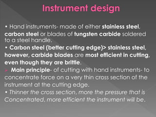 • Hand instruments- made of either stainless steel,
carbon steel or blades of tungsten carbide soldered
to a steel handle.
• Carbon steel (better cutting edge)> stainless steel,
however, carbide blades are most efficient in cutting,
even though they are brittle.
 Main principle- of cutting with hand instruments- to
concentrate force on a very thin cross section of the
instrument at the cutting edge.
• Thinner the cross section, more the pressure that is
Concentrated, more efficient the instrument will be.
 
