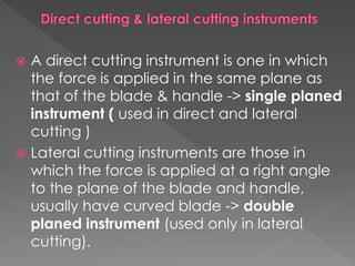  A direct cutting instrument is one in which
the force is applied in the same plane as
that of the blade & handle -> single planed
instrument ( used in direct and lateral
cutting )
 Lateral cutting instruments are those in
which the force is applied at a right angle
to the plane of the blade and handle,
usually have curved blade -> double
planed instrument (used only in lateral
cutting).
 
