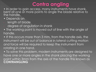 • In order to gain access, many instruments have shank,
bent at one or more points to angle the blade relative to
the handle.
• Depends on
- length of blade
- degree of angulation in shank
• The working point is moved out of line with the angle of
handle.
• If this occurs more than 3 mm, from the handle axis, the
instrument will be out of balance in lateral cutting motion
and force will be required to keep the instrument from
rotating in one hand.
• To solve this problem, modern instruments are designed to
have one or more angles in the shank placing the working
point within 3mm from the axis of the handle this known as
CONTRANGLING
 