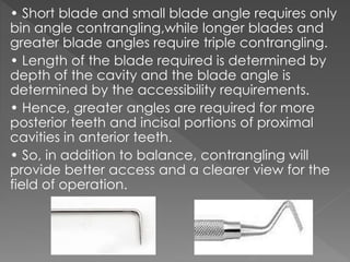 • Short blade and small blade angle requires only
bin angle contrangling,while longer blades and
greater blade angles require triple contrangling.
• Length of the blade required is determined by
depth of the cavity and the blade angle is
determined by the accessibility requirements.
• Hence, greater angles are required for more
posterior teeth and incisal portions of proximal
cavities in anterior teeth.
• So, in addition to balance, contrangling will
provide better access and a clearer view for the
field of operation.
 