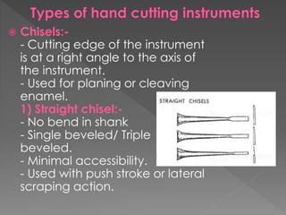  Chisels:-
- Cutting edge of the instrument
is at a right angle to the axis of
the instrument.
- Used for planing or cleaving
enamel.
1) Straight chisel:-
- No bend in shank
- Single beveled/ Triple
beveled.
- Minimal accessibility.
- Used with push stroke or lateral
scraping action.
 