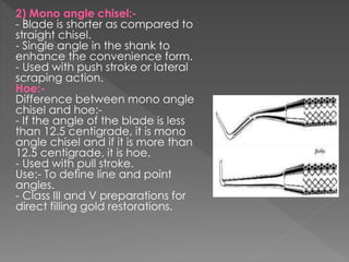 2) Mono angle chisel:-
- Blade is shorter as compared to
straight chisel.
- Single angle in the shank to
enhance the convenience form.
- Used with push stroke or lateral
scraping action.
Hoe:-
Difference between mono angle
chisel and hoe:-
- If the angle of the blade is less
than 12.5 centigrade, it is mono
angle chisel and if it is more than
12.5 centigrade, it is hoe.
- Used with pull stroke.
Use:- To define line and point
angles.
- Class III and V preparations for
direct filling gold restorations.
 