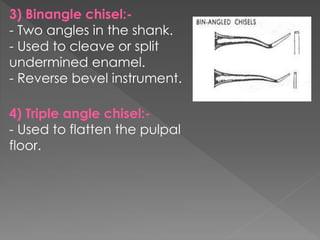 3) Binangle chisel:-
- Two angles in the shank.
- Used to cleave or split
undermined enamel.
- Reverse bevel instrument.
4) Triple angle chisel:-
- Used to flatten the pulpal
floor.
 
