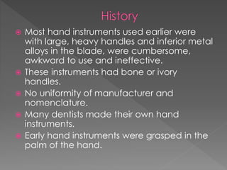  Most hand instruments used earlier were
with large, heavy handles and inferior metal
alloys in the blade, were cumbersome,
awkward to use and ineffective.
 These instruments had bone or ivory
handles.
 No uniformity of manufacturer and
nomenclature.
 Many dentists made their own hand
instruments.
 Early hand instruments were grasped in the
palm of the hand.
 