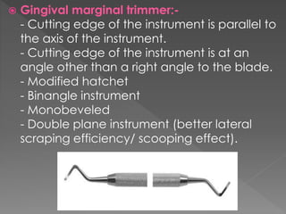  Gingival marginal trimmer:-
- Cutting edge of the instrument is parallel to
the axis of the instrument.
- Cutting edge of the instrument is at an
angle other than a right angle to the blade.
- Modified hatchet
- Binangle instrument
- Monobeveled
- Double plane instrument (better lateral
scraping efficiency/ scooping effect).
 