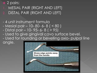 2 pairs:
1. MESIAL PAIR (RIGHT AND LEFT)
2. DISTAL PAIR (RIGHT AND LEFT)
- 4 unit instrument formula
- Mesial pair – 10- 80- 6- 8 ( < 80 )
- Distal pair – 10- 95- 6- 8 ( > 95)
- Used to give gingival cavo surface bevel.
- Used for rounding or bevelling axio- pulpal line
angle.
 