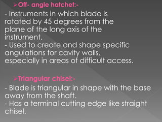 Off- angle hatchet:-
- Instruments in which blade is
rotated by 45 degrees from the
plane of the long axis of the
instrument.
- Used to create and shape specific
angulations for cavity walls,
especially in areas of difficult access.
Triangular chisel:-
- Blade is triangular in shape with the base
away from the shaft.
- Has a terminal cutting edge like straight
chisel.
 