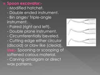  Spoon excavator:-
- Modified hatchet.
- Double ended instrument.
- Bin angle/ Triple-angle
instrument.
- Paired (right and left).
- Double plane instrument.
- Circumferentially beveled.
- Cutting edge either circular
(discoid) or claw like (cleoid).
Use:- Spooning or scooping of
softened carious material.
- Carving amalgam or direct
wax patterns.
 