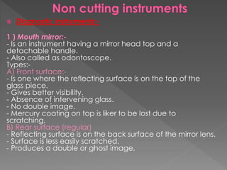 Diagnostic instruments:-
1 ) Mouth mirror:-
- Is an instrument having a mirror head top and a
detachable handle.
- Also called as odontoscope.
Types:-
A) Front surface:-
- Is one where the reflecting surface is on the top of the
glass piece.
- Gives better visibility.
- Absence of intervening glass.
- No double image.
- Mercury coating on top is liker to be lost due to
scratching.
B) Rear surface (regular)
- Reflecting surface is on the back surface of the mirror lens.
- Surface is less easily scratched.
- Produces a double or ghost image.
 