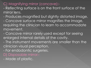C) Magnifying mirror (concave):-
- Reflecting surface is on the front surface of the
mirror lens.
- Produces magnified but slightly distorted image.
- Concave surface mirror magnifies the image,
requiring the clinician to learn to accommodate
movement.
- Concave mirror rarely used except for seeing
enlarged internal details of the cavity.
- The instrument movements are smaller than the
clinician visual perception.
- For endodontic surgeries.
D) Disposable mirror:-
- Made of plastic.
 