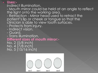  Uses:-
Indirect illumination.
- Mouth mirror could be held at an angle to reflect
the light onto the working area.
- Retraction : Mirror head used to retract the
patient’s lip or cheek or tongue so that the
clinician is able to view tooth surfaces.
- Protects from injury.
- Indirect vision.
- Guard.
- Trans illumination.
Different sizes of mouth mirror:-
No. 2 (5/8 inch)
No. 4 (7/8 inch)
No. 5 (15/16 inch)
 