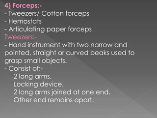 4) Forceps:-
- Tweezers/ Cotton forceps
- Hemostats
- Articulating paper forceps
Tweezers:-
- Hand instrument with two narrow and
pointed, straight or curved beaks used to
grasp small objects.
- Consist of:-
2 long arms.
Locking device.
2 long arms joined at one end.
Other end remains apart.
 