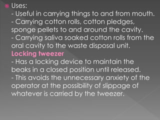  Uses:
- Useful in carrying things to and from mouth.
- Carrying cotton rolls, cotton pledges,
sponge pellets to and around the cavity.
- Carrying saliva soaked cotton rolls from the
oral cavity to the waste disposal unit.
Locking tweezer
- Has a locking device to maintain the
beaks in a closed position until released.
- This avoids the unnecessary anxiety of the
operator at the possibility of slippage of
whatever is carried by the tweezer.
 
