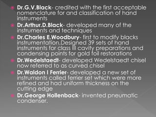  Dr.G.V.Black- credited with the first acceptable
nomenclature for and classification of hand
instruments
 Dr.Arthur.D.Black- developed many of the
instruments and techniques
 Dr.Charles E.Woodbury- first to modify blacks
instrumentation.Designed 39 sets of hand
instruments for class III cavity preparations and
condensing points for gold foil restorations
 Dr.Wedelstaedt- developed Wedelstaedt chisel
now referred to as curved chisel
 Dr.Waldon I Ferrier- developed a new set of
instruments called ferrier set which were more
refined and had uniform thickness on the
cutting edge
 Dr.George Hollenback- invented pneumatic
condenser.
 