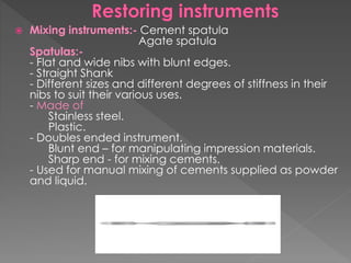  Mixing instruments:- Cement spatula
Agate spatula
Spatulas:-
- Flat and wide nibs with blunt edges.
- Straight Shank
- Different sizes and different degrees of stiffness in their
nibs to suit their various uses.
- Made of
Stainless steel.
Plastic.
- Doubles ended instrument.
Blunt end – for manipulating impression materials.
Sharp end - for mixing cements.
- Used for manual mixing of cements supplied as powder
and liquid.
 