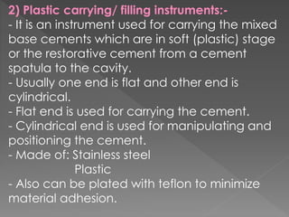 2) Plastic carrying/ filling instruments:-
- It is an instrument used for carrying the mixed
base cements which are in soft (plastic) stage
or the restorative cement from a cement
spatula to the cavity.
- Usually one end is flat and other end is
cylindrical.
- Flat end is used for carrying the cement.
- Cylindrical end is used for manipulating and
positioning the cement.
- Made of: Stainless steel
Plastic
- Also can be plated with teflon to minimize
material adhesion.
 