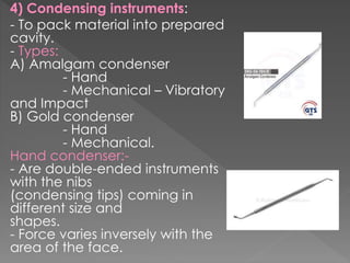 4) Condensing instruments:
- To pack material into prepared
cavity.
- Types:
A) Amalgam condenser
- Hand
- Mechanical – Vibratory
and Impact
B) Gold condenser
- Hand
- Mechanical.
Hand condenser:-
- Are double-ended instruments
with the nibs
(condensing tips) coming in
different size and
shapes.
- Force varies inversely with the
area of the face.
 