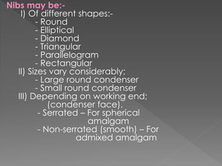 Nibs may be:-
I) Of different shapes:-
- Round
- Elliptical
- Diamond
- Triangular
- Parallelogram
- Rectangular
II) Sizes vary considerably;
- Large round condenser
- Small round condenser
III) Depending on working end;
(condenser face).
- Serrated – For spherical
amalgam
- Non-serrated (smooth) – For
admixed amalgam
 