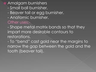  Amalgam burnishers
- Small ball burnisher.
- Beaver tail or egg burnisher.
- Anatomic burnisher.
Other uses:-
- Shape metal matrix bands so that they
impart more desirable contours to
restorations.
- To “bend” cast gold near the margins to
narrow the gap between the gold and the
tooth (beaver tail).
 