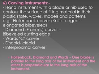 6) Carving instruments:-
- Hand instrument with a blade or nib used to
contour the surface of filling material in their
plastic state, waxes, models and patterns.
e.g.- Hollenback carver (Knife- edged-
elongated bibeveled)
- Diamond (Frahm’s) carver –
Bibeveled cutting edge
- Wards ‘C’ carver
- Discoid- cleoid
- Interproximal carver
› Hollenback, Diamond and Wards - One blade is
parallel to the long axis of the instrument and the
other is perpendicular to the long axis of the
instrument.
 