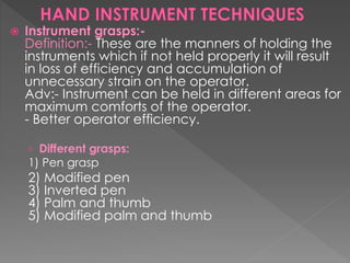  Instrument grasps:-
Definition:- These are the manners of holding the
instruments which if not held properly it will result
in loss of efficiency and accumulation of
unnecessary strain on the operator.
Adv:- Instrument can be held in different areas for
maximum comforts of the operator.
- Better operator efficiency.
› Different grasps:
1) Pen grasp
2) Modified pen
3) Inverted pen
4) Palm and thumb
5) Modified palm and thumb
 