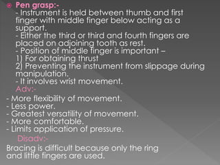  Pen grasp:-
- Instrument is held between thumb and first
finger with middle finger below acting as a
support.
- Either the third or third and fourth fingers are
placed on adjoining tooth as rest.
- Position of middle finger is important –
1) For obtaining thrust
2) Preventing the instrument from slippage during
manipulation.
- It involves wrist movement.
Adv:-
- More flexibility of movement.
- Less power.
- Greatest versatility of movement.
- More comfortable.
- Limits application of pressure.
Disadv:-
Bracing is difficult because only the ring
and little fingers are used.
 