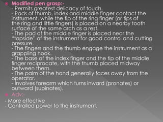  Modified pen grasp:-
- Permits greatest delicacy of touch.
- Pads of thumb, index and middle finger contact the
instrument, while the tip of the ring finger (or tips of
the ring and little fingers) is placed on a nearby tooth
surface of the same arch as a rest.
- The pad of the middle finger is placed near the
“topside” of the instrument for good control and cutting
pressure.
- The fingers and the thumb engage the instrument as a
grappling hook.
- The base of the index finger and the tip of the middle
finger reciprocate, with the thumb placed midway
between them.
- The palm of the hand generally faces away from the
operator.
- Involves forearm which turns inward (pronates) or
outward (supinates).
 Adv:-
- More effective
- Controlled power to the instrument.
 
