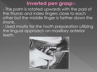 Inverted pen grasp:-
- The palm is rotated upwards with the pad of
the thumb and index fingers close to each
other but the middle finger is farther down the
shank.
- Used mostly for the tooth preparation utilizing
the lingual approach on maxillary anterior
teeth.
 
